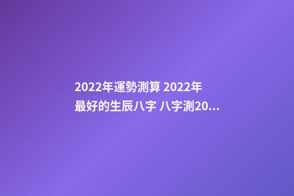 2022年運勢測算 2022年最好的生辰八字 八字測2022年桃花運，袁天罡稱骨法